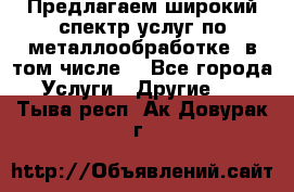 Предлагаем широкий спектр услуг по металлообработке, в том числе: - Все города Услуги » Другие   . Тыва респ.,Ак-Довурак г.